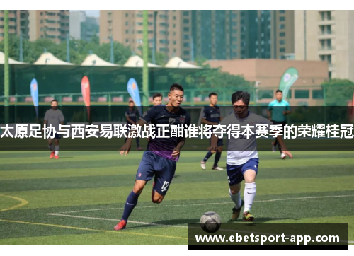 太原足协与西安易联激战正酣谁将夺得本赛季的荣耀桂冠